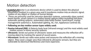 Motion detection
sensors
• A motion detector is an electronic device which is used to detect the physical
movement (motion) in a given area and it transforms motion into an electric signal;
motion of any object or motion of human beings.
• These are primarily used for intrusion detection systems, automatics door control,
boom barrier, smart camera (i.e motion based capture/video recording),toll plaza,
automatic parking systems, automated sinks/toilet flusher, hand dryers, energy
management systems(i.e. Automated Lighting, AC, Fan, Appliances Control) etc.
• Following are key motion sensor types widely used:
• Passive Infrared (PIR): It Detects body heat (infrared energy) and the most widely used
motion sensor in home security systems.
• Ultrasonic: Sends out pulses of ultrasonic waves and measures the reflection off a
moving object by tracking the speed of sound waves.
• Microwave: Sends out radio wave pulses and measures the reflection off a moving
object. They cover a larger area than infrared & ultrasonic sensors, but they are
vulnerable to electrical interference and more expensive.
 