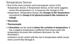 Temperature Sensor
• One of the most common and most popular sensor is the
Temperature Sensor. A Temperature Sensor, as the name suggests,
senses the temperature i.e. it measures the changes in the
temperature. Temperature Sensor, the changes in the Temperature
correspond to change in its physical property like resistance or
voltage.
• Thermistor
• Thermocouple
• A thermistor can be used to detect the variation in temperature. It
has a negative temperature coefficient that means when the
temperature increases the resistance decreases. So, the
thermistor’s
resistance can be varied with the rise in temperature which causes
more current flow through it.
 