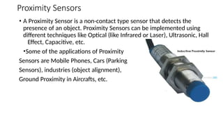 Proximity Sensors
• A Proximity Sensor is a non-contact type sensor that detects the
presence of an object. Proximity Sensors can be implemented using
different techniques like Optical (like Infrared or Laser), Ultrasonic, Hall
Effect, Capacitive, etc.
•Some of the applications of Proximity
Sensors are Mobile Phones, Cars (Parking
Sensors), industries (object alignment),
Ground Proximity in Aircrafts, etc.
 