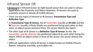 Infrared Sensor (IR
Sensor)
• IR Sensors or Infrared Sensor are light based sensor that are used in various
applications like Proximity and Object Detection. IR Sensors are used as
proximity sensors in almost all mobile phones.
• There are two types of Infrared or IR Sensors: Transmissive Type and
Reflective Type.
• In Transmissive Type IR Sensor, the IR Transmitter (usually an IR LED) and the
IR Detector (usually a Photo Diode) are positioned facing each other so that
when an object passes between them, the sensor detects the object.
• The other type of IR Sensor is a Reflective Type IR Sensor. In this, the
transmitter and the detector are positioned adjacent to each other facing the
object. When an object comes in front of the sensor, the sensor detects the
object.
• Different applications where IR Sensor is implemented are Mobile Phones,
Robots, Industrial assembly, automobiles etc.
 
