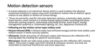 Motion detection sensors
• A motion detector is an electronic device which is used to detect the physical
movement (motion) in a given area and it transforms motion into an electric signal;
motion of any object or motion of human beings.
• These are primarily used for intrusion detection systems, automatics door control,
boom barrier, smart camera (i.e motion based capture/video recording),toll plaza,
automatic parking systems, automated sinks/toilet flusher, hand dryers, energy
management systems(i.e. Automated Lighting, AC, Fan, Appliances Control) etc.
• Following are key motion sensor types widely used:
• Passive Infrared (PIR): It Detects body heat (infrared energy) and the most widely used
motion sensor in home security systems.
• Ultrasonic: Sends out pulses of ultrasonic waves and measures the reflection off a
moving object by tracking the speed of sound waves.
• Microwave: Sends out radio wave pulses and measures the reflection off a moving
object. They cover a larger area than infrared & ultrasonic sensors, but they are
vulnerable to electrical interference and more expensive.
 