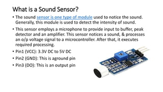What is a Sound Sensor?
• The sound sensor is one type of module used to notice the sound.
Generally, this module is used to detect the intensity of sound.
• This sensor employs a microphone to provide input to buffer, peak
detector and an amplifier. This sensor notices a sound, & processes
an o/p voltage signal to a microcontroller. After that, it executes
required processing.
• Pin1 (VCC): 3.3V DC to 5V DC
• Pin2 (GND): This is aground pin
• Pin3 (DO): This is an output pin
 