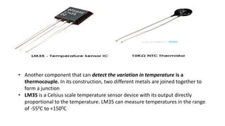 • Another component that can detect the variation in temperature is a
thermocouple. In its construction, two different metals are joined together to
form a junction
• LM35 is a Celsius scale temperature sensor device with its output directly
proportional to the temperature. LM35 can measure temperatures in the range
of -550C to +1500C
 