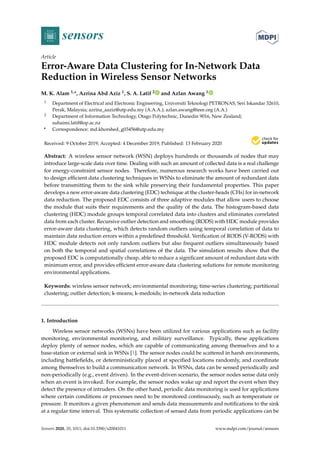 sensors
Article
Error-Aware Data Clustering for In-Network Data
Reduction in Wireless Sensor Networks
M. K. Alam 1,*, Azrina Abd Aziz 1, S. A. Latif 2 and Azlan Awang 1
1 Department of Electrical and Electronic Engineering, Universiti Teknologi PETRONAS, Seri Iskandar 32610,
Perak, Malaysia; azrina_aaziz@utp.edu.my (A.A.A.); azlan.awang@ieee.org (A.A.)
2 Department of Information Technology, Otago Polytechnic, Dunedin 9016, New Zealand;
suhaimi.latif@op.ac.nz
* Correspondence: md.khorshed_g03456@utp.edu.my
Received: 9 October 2019; Accepted: 4 December 2019; Published: 13 February 2020


Abstract: A wireless sensor network (WSN) deploys hundreds or thousands of nodes that may
introduce large-scale data over time. Dealing with such an amount of collected data is a real challenge
for energy-constraint sensor nodes. Therefore, numerous research works have been carried out
to design efficient data clustering techniques in WSNs to eliminate the amount of redundant data
before transmitting them to the sink while preserving their fundamental properties. This paper
develops a new error-aware data clustering (EDC) technique at the cluster-heads (CHs) for in-network
data reduction. The proposed EDC consists of three adaptive modules that allow users to choose
the module that suits their requirements and the quality of the data. The histogram-based data
clustering (HDC) module groups temporal correlated data into clusters and eliminates correlated
data from each cluster. Recursive outlier detection and smoothing (RODS) with HDC module provides
error-aware data clustering, which detects random outliers using temporal correlation of data to
maintain data reduction errors within a predefined threshold. Verification of RODS (V-RODS) with
HDC module detects not only random outliers but also frequent outliers simultaneously based
on both the temporal and spatial correlations of the data. The simulation results show that the
proposed EDC is computationally cheap, able to reduce a significant amount of redundant data with
minimum error, and provides efficient error-aware data clustering solutions for remote monitoring
environmental applications.
Keywords: wireless sensor network; environmental monitoring; time-series clustering; partitional
clustering; outlier detection; k-means; k-medoids; in-network data reduction
1. Introduction
Wireless sensor networks (WSNs) have been utilized for various applications such as facility
monitoring, environmental monitoring, and military surveillance. Typically, these applications
deploy plenty of sensor nodes, which are capable of communicating among themselves and to a
base-station or external sink in WSNs [1]. The sensor nodes could be scattered in harsh environments,
including battlefields, or deterministically placed at specified locations randomly, and coordinate
among themselves to build a communication network. In WSNs, data can be sensed periodically and
non-periodically (e.g., event driven). In the event-driven scenario, the sensor nodes sense data only
when an event is invoked. For example, the sensor nodes wake up and report the event when they
detect the presence of intruders. On the other hand, periodic data monitoring is used for applications
where certain conditions or processes need to be monitored continuously, such as temperature or
pressure. It monitors a given phenomenon and sends data measurements and notifications to the sink
at a regular time interval. This systematic collection of sensed data from periodic applications can be
Sensors 2020, 20, 1011; doi:10.3390/s20041011 www.mdpi.com/journal/sensors
 