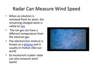 Radar Can Measure Wind Speed
• When an electron is
removed from an atom, the
remaining charged atom is
called an ion
• The ion gas can have a
different temperature from
the electron gas
• The electron/ion mixture is
known as a plasma and is
usually in motion (like our
wind)
• So incoherent scatter radar
can also measure wind
speed
 