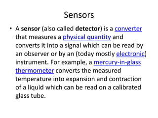 Sensors
• A sensor (also called detector) is a converter
that measures a physical quantity and
converts it into a signal which can be read by
an observer or by an (today mostly electronic)
instrument. For example, a mercury-in-glass
thermometer converts the measured
temperature into expansion and contraction
of a liquid which can be read on a calibrated
glass tube.
 