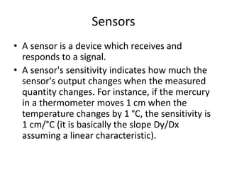 Sensors
• A sensor is a device which receives and
responds to a signal.
• A sensor's sensitivity indicates how much the
sensor's output changes when the measured
quantity changes. For instance, if the mercury
in a thermometer moves 1 cm when the
temperature changes by 1 °C, the sensitivity is
1 cm/°C (it is basically the slope Dy/Dx
assuming a linear characteristic).
 