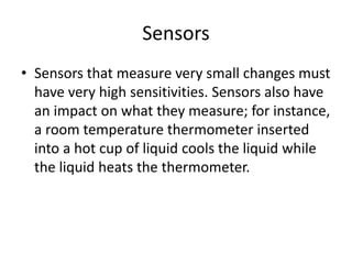 Sensors
• Sensors that measure very small changes must
have very high sensitivities. Sensors also have
an impact on what they measure; for instance,
a room temperature thermometer inserted
into a hot cup of liquid cools the liquid while
the liquid heats the thermometer.
 