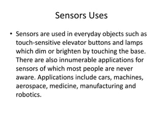 Sensors Uses
• Sensors are used in everyday objects such as
touch-sensitive elevator buttons and lamps
which dim or brighten by touching the base.
There are also innumerable applications for
sensors of which most people are never
aware. Applications include cars, machines,
aerospace, medicine, manufacturing and
robotics.
 