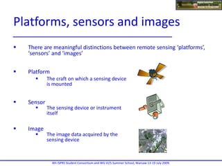  There are meaningful distinctions between remote sensing ‘platforms’,
‘sensors’ and ‘images’
 Platform
 The craft on which a sensing device
is mounted
 Sensor
 The sensing device or instrument
itself
 Image
 The image data acquired by the
sensing device
4th ISPRS Student Consortium and WG VI/5 Summer School, Warsaw 13-19 July 2009.
Platforms, sensors and images
 