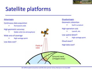 Satellite
path
Field of
view
Ground track
(imaged area)
Advantages
Continuous data acquisition
 Permanent orbit
High geometric accuracy
 Stable orbit (no atmosphere)
Wide area of coverage
 High vantage point
Low data cost?
Disadvantages
Geometric distortion
 Earth curvature
High operation cost
 Launch, etc.
Low spatial detail?
 High vantage point
Cloud cover?
High data cost?
4th ISPRS Student Consortium and WG VI/5 Summer School, Warsaw 13-19 July 2009.
Satellite platforms
 