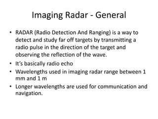 Imaging Radar - General
• RADAR (Radio Detection And Ranging) is a way to
detect and study far off targets by transmitting a
radio pulse in the direction of the target and
observing the reflection of the wave.
• It’s basically radio echo
• Wavelengths used in imaging radar range between 1
mm and 1 m
• Longer wavelengths are used for communication and
navigation.
 