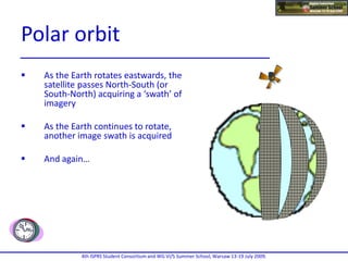  As the Earth rotates eastwards, the
satellite passes North-South (or
South-North) acquiring a ‘swath’ of
imagery
 As the Earth continues to rotate,
another image swath is acquired
 And again…
4th ISPRS Student Consortium and WG VI/5 Summer School, Warsaw 13-19 July 2009.
Polar orbit
 