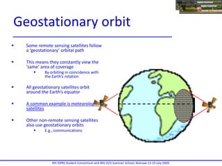  Some remote sensing satellites follow
a ‘geostationary’ orbital path
 This means they constantly view the
‘same’ area of coverage
 By orbiting in coincidence with
the Earth’s rotation
 All geostationary satellites orbit
around the Earth’s equator
 A common example is meteorological
satellites
 Other non-remote sensing satellites
also use geostationary orbits
 E.g., communications
4th ISPRS Student Consortium and WG VI/5 Summer School, Warsaw 13-19 July 2009.
Geostationary orbit
 