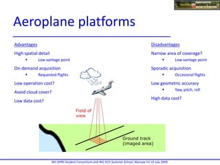 Advantages
High spatial detail
 Low vantage point
On-demand acquisition
 Requested flights
Low operation cost?
Avoid cloud cover?
Low data cost?
Disadvantages
Narrow area of coverage?
 Low vantage point
Sporadic acquisition
 Occasional flights
Low geometric accuracy
 Yaw, pitch, roll
High data cost?
Field of
view
Ground track
(imaged area)
Flight
path
4th ISPRS Student Consortium and WG VI/5 Summer School, Warsaw 13-19 July 2009.
Aeroplane platforms
 