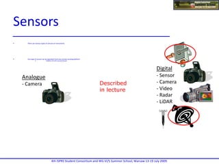  There are various types of sensors or instruments
 Any type of sensor can be operated from any remote sensing platform
 Satellite, aircraftor ground-based
Digital
- Sensor
- Camera
- Video
- Radar
- LiDAR
Analogue
- Camera

Described
in lecture
4th ISPRS Student Consortium and WG VI/5 Summer School, Warsaw 13-19 July 2009.
Sensors
 
