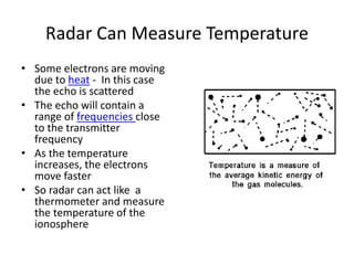 Radar Can Measure Temperature
• Some electrons are moving
due to heat - In this case
the echo is scattered
• The echo will contain a
range of frequencies close
to the transmitter
frequency
• As the temperature
increases, the electrons
move faster
• So radar can act like a
thermometer and measure
the temperature of the
ionosphere
 