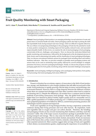 sensors
Review
Fruit Quality Monitoring with Smart Packaging
Arif U. Alam , Pranali Rathi, Heba Beshai , Gursimran K. Sarabha and M. Jamal Deen *


Citation: Alam, A.U.; Rathi, P.;
Beshai, H.; Sarabha, G.K.; Deen, M.J.
Fruit Quality Monitoring with Smart
Packaging. Sensors 2021, 21, 1509.
https://doi.org/10.3390/s21041509
Academic Editor: Spyridon Kintzios
Received: 23 December 2020
Accepted: 17 February 2021
Published: 22 February 2021
Publisher’s Note: MDPI stays neutral
with regard to jurisdictional claims in
published maps and institutional affil-
iations.
Copyright: © 2021 by the authors.
Licensee MDPI, Basel, Switzerland.
This article is an open access article
distributed under the terms and
conditions of the Creative Commons
Attribution (CC BY) license (https://
creativecommons.org/licenses/by/
4.0/).
Department of Electrical and Computer Engineering, McMaster University, Hamilton, ON L8S 4L8, Canada;
alamau@mcmaster.ca (A.U.A.); rathipg@mcmaster.ca (P.R.); beshai.heba08@gmail.com (H.B.);
sarabhag@mcmaster.ca (G.K.S.)
* Correspondence: jamal@mcmaster.ca; Tel.: +1-905-525-9140 (ext. 27137)
Abstract: Smart packaging of fresh produce is an emerging technology toward reduction of waste and
preservation of consumer health and safety. Smart packaging systems also help to prolong the shelf
life of perishable foods during transport and mass storage, which are difficult to regulate otherwise.
The use of these ever-progressing technologies in the packaging of fruits has the potential to result
in many positive consequences, including improved fruit quality, reduced waste, and associated
improved public health. In this review, we examine the role of smart packaging in fruit packaging,
current-state-of-the-art, challenges, and prospects. First, we discuss the motivation behind fruit
quality monitoring and maintenance, followed by the background on the development process of
fruits, factors used in determining fruit quality, and the classification of smart packaging technologies.
Then, we discuss conventional freshness sensors for packaged fruits including direct and indirect
freshness indicators. After that, we provide examples of possible smart packaging systems and
sensors that can be used in monitoring fruits quality, followed by several strategies to mitigate
premature fruit decay, and active packaging technologies. Finally, we discuss the prospects of smart
packaging application for fruit quality monitoring along with the associated challenges and prospects.
Keywords: smart packaging; intelligent packaging; active packaging; fresh produce; fruit quality;
fruit processing; fruit smart packaging; fruit sensor; RFID; IoT
1. Introduction
Present civilization has an extreme urgency of innovation in the field of food produc-
tion, storage, and distribution to solve hunger problems that still afflict several parts of the
world. Food production is rapidly growing with the help of science and technology due
to increased demand. However, there is a large disparity between the different countries
where there are constant food shortages and some other countries where food is wasted at
an alarming rate [1]. Despite the differences, all societies have a common need for better
methods of preventing unnecessary food spoilage. Also, the global food market has a
higher than ever demand to deliver fresher, higher quality food at a reasonable cost [2].
With a global population of 7.6 billion producing over 1.3 billion tonnes of food wastage,
and a projected population of 9.6 billion by 2050 [3], current food processing practices and
technologies must be assessed and improved.
Fruits and vegetables are living biological bodies, having a respiratory system that
continues during their living processes and even after harvest. By respiration, fruits
and vegetables take in oxygen and give out carbon dioxide. Therefore, the handling
and packaging of fruits are key toward maintaining their freshness until they reach the
consumer’s table. One of the major sources of premature spoilage in perishable fruits is
during transport and storage. This is a key issue for fresh fruits, which gets very little
quality monitoring after it has been harvested, treated, and packed. Fruits are necessary
parts of the human diet, as they contain vitamins, minerals, antioxidants, fiber, and many
other essential nutrients [4]. Most countries suggest daily servings of fruits and vegetables
in their dietary recommendation guides, emphasizing the importance of accessibility to
Sensors 2021, 21, 1509. https://doi.org/10.3390/s21041509 https://www.mdpi.com/journal/sensors
 