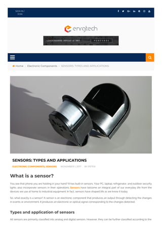  › › SENSORS: TYPES AND APPLICATIONS
      SIGN IN /
JOIN

Home Electronic Components
SENSORS: TYPES AND APPLICATIONS
ELECTRONIC COMPONENTS, SENSORS NOVEMBER 1, 2017 BY PETER
What is a sensor?
You see that phone you are holding in your hand? It has built-in sensors. Your PC, laptop, refrigerator, and outdoor security
lights also incorporate sensors in their operations. Sensors have become an integral part of our everyday life from the
devices we use at home to industrial equipment. In fact, sensors have shaped life as we know it today.
So, what exactly is a sensor? A sensor is an electronic component that produces an output through detecting the changes
in events or environment. It produces an electronic or optical signal corresponding to the changes detected.
Types and application of sensors
All sensors are primarily classi ed into analog and digital sensors. However, they can be further classi ed according to the

 