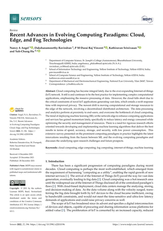 Citation: Angel, N.A.; Ravindran, D.;
Vincent, P.M.D.R.; Srinivasan, K.;
Hu, Y.-C. Recent Advances
in Evolving Computing Paradigms:
Cloud, Edge, and Fog Technologies.
Sensors 2022, 22, 196. https://
doi.org/10.3390/s22010196
Academic Editors:
Robertas Damaševičius, M. Poongodi,
Hafiz Tayyab Rauf and Hasan
Ali Khattak
Received: 6 December 2021
Accepted: 23 December 2021
Published: 28 December 2021
Publisher’s Note: MDPI stays neutral
with regard to jurisdictional claims in
published maps and institutional affil-
iations.
Copyright: © 2021 by the authors.
Licensee MDPI, Basel, Switzerland.
This article is an open access article
distributed under the terms and
conditions of the Creative Commons
Attribution (CC BY) license (https://
creativecommons.org/licenses/by/
4.0/).
sensors
Review
Recent Advances in Evolving Computing Paradigms: Cloud,
Edge, and Fog Technologies
Nancy A Angel 1 , Dakshanamoorthy Ravindran 1, P M Durai Raj Vincent 2 , Kathiravan Srinivasan 3
and Yuh-Chung Hu 4,*
1 Department of Computer Science, St. Joseph’s College (Autonomous), Bharathidasan University,
Tiruchirappalli 620002, India; angelnancy_phdcs@mail.sjctni.edu (N.A.A.);
ravindran_cs1@mail.sjctni.edu (D.R.)
2 School of Information Technology and Engineering, Vellore Institute of Technology, Vellore 632014, India;
pmvincent@vit.ac.in
3 School of Computer Science and Engineering, Vellore Institute of Technology, Vellore 632014, India;
kathiravan.srinivasan@vit.ac.in
4 Department of Mechanical and Electromechanical Engineering, National ILan University, Yilan 26047, Taiwan
* Correspondence: ychu@niu.edu.tw
Abstract: Cloud computing has become integral lately due to the ever-expanding Internet-of-things
(IoT) network. It still is and continues to be the best practice for implementing complex computational
applications, emphasizing the massive processing of data. However, the cloud falls short due to
the critical constraints of novel IoT applications generating vast data, which entails a swift response
time with improved privacy. The newest drift is moving computational and storage resources to
the edge of the network, involving a decentralized distributed architecture. The data processing
and analytics perform at proximity to end-users, and overcome the bottleneck of cloud computing.
The trend of deploying machine learning (ML) at the network edge to enhance computing applications
and services has gained momentum lately, specifically to reduce latency and energy consumed while
optimizing the security and management of resources. There is a need for rigorous research efforts
oriented towards developing and implementing machine learning algorithms that deliver the best
results in terms of speed, accuracy, storage, and security, with low power consumption. This
extensive survey presented on the prominent computing paradigms in practice highlights the latest
innovations resulting from the fusion between ML and the evolving computing paradigms and
discusses the underlying open research challenges and future prospects.
Keywords: cloud computing; edge computing; fog computing; internet-of-things; machine learning
1. Introduction
There has been a significant progression of computing paradigms during recent
decades. Cloud computing is perhaps the most well-established, which emerged from
the requirement of harnessing “computing as a utility”, enabling the rapid growth of new
internet services [1]. The arrival of the Internet of Things (IoT) paved the way for vast data
generation, eventually leading to big data [2]. Cloud computing was a hot research area
until the widespread use of the Internet of Things disclosed all of the centralized paradigm’s
flaws [1]. With cloud-based deployment, cloud data centers manage the analyzing, storing,
and decision-making of data. As the data volume along with the velocity surged, trans-
ferring the big data brought forth by IoT devices to the cloud became inefficient, owing
to bandwidth constraints, and would not meet the time-sensitive and ultra-low latency
demands of applications and could raise privacy concerns as well.
The scope of IoT has broadened since its advent and specifies a digital interconnection
of devices and objects, capable of procuring and sharing information across platforms for
added value [3]. The proliferation of IoT is consorted by an increased capacity, reduced
Sensors 2022, 22, 196. https://doi.org/10.3390/s22010196 https://www.mdpi.com/journal/sensors
 