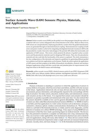 Citation: Mandal, D.; Banerjee, S.
Surface Acoustic Wave (SAW)
Sensors: Physics, Materials, and
Applications. Sensors 2022, 22, 820.
https://doi.org/10.3390/s22030820
Academic Editor: Francesco De
Leonardis
Received: 17 December 2021
Accepted: 13 January 2022
Published: 21 January 2022
Publisher’s Note: MDPI stays neutral
with regard to jurisdictional claims in
published maps and institutional affil-
iations.
Copyright: © 2022 by the authors.
Licensee MDPI, Basel, Switzerland.
This article is an open access article
distributed under the terms and
conditions of the Creative Commons
Attribution (CC BY) license (https://
creativecommons.org/licenses/by/
4.0/).
sensors
Review
Surface Acoustic Wave (SAW) Sensors: Physics, Materials,
and Applications
Debdyuti Mandal and Sourav Banerjee *
Integrated Material Assessment and Predictive Simulation Laboratory, University of South Carolina,
Columbia, SC 29208, USA; dmandal@email.sc.edu
* Correspondence: banerjes@cec.sc.edu
Abstract: Surface acoustic waves (SAWs) are the guided waves that propagate along the top surface of
a material with wave vectors orthogonal to the normal direction to the surface. Based on these waves,
SAW sensors are conceptualized by employing piezoelectric crystals where the guided elastodynamic
waves are generated through an electromechanical coupling. Electromechanical coupling in both
active and passive modes is achieved by integrating interdigitated electrode transducers (IDT) with
the piezoelectric crystals. Innovative meta-designs of the periodic IDTs define the functionality and
application of SAW sensors. This review article presents the physics of guided surface acoustic
waves and the piezoelectric materials used for designing SAW sensors. Then, how the piezoelectric
materials and cuts could alter the functionality of the sensors is explained. The article summarizes a
few key configurations of the electrodes and respective guidelines for generating different guided
wave patterns such that new applications can be foreseen. Finally, the article explores the applications
of SAW sensors and their progress in the fields of biomedical, microfluidics, chemical, and mechano-
biological applications along with their crucial roles and potential plans for improvements in the
long-term future in the field of science and technology.
Keywords: surface acoustic waves (SAW); chemical sensors; point-of-care (POC); biosensors; SAW
devices; SAW wave; lithium niobate; lithium tantalate; interdigitated electrodes; IDT; crystal cut;
MEMS; ZnO; AlN; GaAs; GaN; Rayleigh wave; Love wave; Lamb wave; SH-wave
1. Introduction
Human civilization is standing at a juncture in which the application of sensors in
various fields is at its peak, which has never been seen before, and this will only increase
in the future. Applications intensively rely on many devices and sensors that sense the
environment, process information, and subsequently respond to the surroundings with the
help of actuators. For daily actions, education, medical safety, and entertainment, sensors
and actuators are key to the future. It is required that sensors and actuators should be
responsive as quickly as possible and miniaturized at the same time. It is also realized that
the sensors should be available at low cost for general affordability. These sensors and
actuators are often called Microelectromechanical Systems (MEMS) [1–5]. MEMS in itself is
a vast field, and it has applications in a wide variety of sectors such as electronics, aerospace,
automotive, chemical, optical, wireless communications, biomedical, etc. The biosensor,
which is a sub-field of the biomedical devices, is widely used for early diagnostics, and the
detection of analytes now utilizes MEMS technology. A key aspect of using MEMS devices
as biosensors is that they have made a promising impact on medical research. The devices
have the potential to transform a complete wet laboratory into a tiny, miniaturized chip.
They can even have wider applicability, from mechanical to chemical uses and in electrical
and civil applications, along with many other fields [6–10]. These devices consist of both
electrical and mechanical components under a single unit and can measure temperature,
pressure, viscosity, stress, and mass change [11–16]. In the biomedical and chemical sectors,
Sensors 2022, 22, 820. https://doi.org/10.3390/s22030820 https://www.mdpi.com/journal/sensors
 