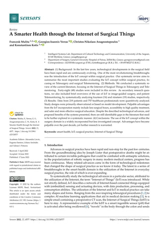 Citation: Mulita, F.; Verras, G.-I.;
Anagnostopoulos, C.-N.; Kotis, K. A
Smarter Health through the Internet
of Surgical Things. Sensors 2022, 22,
4577. https://doi.org/10.3390/
s22124577
Academic Editors: Alexandru Lavric,
Eugenio Santoro, Liliana Anchidin
and Adrian I. Petrariu
Received: 3 April 2022
Accepted: 14 June 2022
Published: 17 June 2022
Publisher’s Note: MDPI stays neutral
with regard to jurisdictional claims in
published maps and institutional affil-
iations.
Copyright: © 2022 by the authors.
Licensee MDPI, Basel, Switzerland.
This article is an open access article
distributed under the terms and
conditions of the Creative Commons
Attribution (CC BY) license (https://
creativecommons.org/licenses/by/
4.0/).
sensors
Review
A Smarter Health through the Internet of Surgical Things
Francesk Mulita 1,2,* , Georgios-Ioannis Verras 2 , Christos-Nikolaos Anagnostopoulos 1
and Konstantinos Kotis 1,*
1 Intelligent Systems Lab, Department of Cultural Technology and Communication, University of the Aegean,
81100 Mytilene, Greece; canag@aegean.gr
2 Department of Surgery, General University Hospital of Patras, 26504 Rio, Greece; georgiosverras@gmail.com
* Correspondence: cti21001@ct.aegean.gr (F.M.); kotis@aegean.gr (K.K.); Tel.: +30-6974822712 (K.K.)
Abstract: (1) Background: In the last few years, technological developments in the surgical field
have been rapid and are continuously evolving. One of the most revolutionizing breakthroughs
was the introduction of the IoT concept within surgical practice. Our systematic review aims to
summarize the most important studies evaluating the IoT concept within surgical practice, fo-
cusing on Telesurgery and surgical Telementoring. (2) Methods: We conducted a systematic re-
view of the current literature, focusing on the Internet of Surgical Things in Telesurgery and Tele-
mentoring. Forty-eight (48) studies were included in this review. As secondary research ques-
tions, we also included brief overviews of the use of IoT in image-guided surgery, and patient
Telemonitoring, by systematically analyzing fourteen (14) and nineteen (19) studies, respectively.
(3) Results: Data from 219 patients and 757 healthcare professionals were quantitively analyzed.
Study designs were primarily observational or based on model development. Palpable advantages
from the IoT incorporation mainly include less surgical hours, accessibility to high quality treatment,
and safer and more effective surgical education. Despite the described technological advances, and
proposed benefits of the systems presented, there are still identifiable gaps in the literature that need
to be further explored in a systematic manner. (4) Conclusions: The use of the IoT concept within the
surgery domain is a widely incorporated but less investigated concept. Advantages have become
palpable over the past decade, yet further research is warranted.
Keywords: smart health; IoT; surgical practice; Internet of Surgical Things
1. Introduction
Advances in surgical practice have been rapid and non-stop for the past few centuries.
From the groundbreaking idea by Joseph Lister that postoperative deaths might be at-
tributed to certain invisible pathogens that could be combated with antiseptic solutions,
to the popularization of robotic surgery in many modern medical centers, progress has
been continuous. Many related advances came in the form of technological milestones
that changed the shape of surgical practice as we know it today. The latest in a series of
breakthroughs in the smart health domain is the utilization of the Internet in everyday
surgical practice, the role of which is ever-expanding.
To systematically study the technological advances in a particular sector, attributed to
the utilization of the Internet, the term “Internet of Things” (IoT) was introduced. While
not strictly defined, IoT describes a network of Internet-based connected things equipped
with (embedded) sensing and actuating devices, with data production, processing, and
consumption abilities. The utilization of the Internet and IoT in medical practice can take
many shapes and forms. Ranging from the awe-inspiring telesurgical procedures [1,2] to
complex AI machine learning applications that aid in medical decision making [3], to a
simple email containing a preoperative CT scan, the Internet of Surgical Things (IoST) is
here to stay. A representative example of the IoST is a smart ingestible sensor (pill) that
is activated after being swallowed [4], “travels” in the body through the colon and sends
Sensors 2022, 22, 4577. https://doi.org/10.3390/s22124577 https://www.mdpi.com/journal/sensors
 