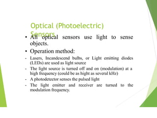 Optical (Photoelectric)
Sensors use light to sense
• All optical sensors
objects.
• Operation method:
- Lasers, Incandescend bulbs, or Light emitting diodes
(LEDs) are used as light source
- The light source is turned off and on (modulation) at a
high frequency (could be as hight as several kHz)
- A photodetector senses the pulsed light
- The light emitter and receiver are turned to the
modulation frequency.
 
