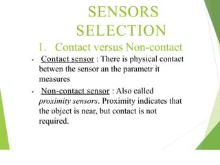 1. Contact versus Non-contact
• Contact sensor : There is physical contact
betwen the sensor an the parametr it
measures
• Non-contact sensor : Also called
proximity sensors. Proximity indicates that
the object is near, but contact is not
required.
SENSORS
SELECTION
 