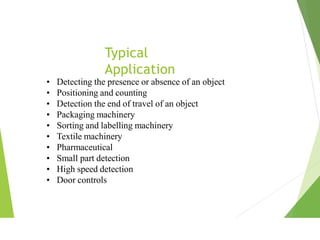 Typical
Application
• Detecting the presence or absence of an object
• Positioning and counting
• Detection the end of travel of an object
• Packaging machinery
• Sorting and labelling machinery
• Textile machinery
• Pharmaceutical
• Small part detection
• High speed detection
• Door controls
 