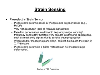 Strain Sensing
• Piezoelectric Strain Sensor
– Piezoelectric ceramic-based or Piezoelectric polymer-based (e.g.,
PVDF)
– Very high resolution (able to measure nanostrain)
– Excellent performance in ultrasonic frequency range, very high
frequency bandwidth; therefore very popular in ultrasonic applications,
such as measuring signals due to surface wave propagation
– When used for measuring plane strain, can not distinguish the strain in
X, Y direction
– Piezoelectric ceramic is a brittle material (can not measure large
deformation)
Courtesy of PCB Piezotronics
 