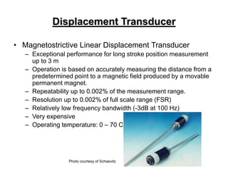 Displacement Transducer
• Magnetostrictive Linear Displacement Transducer
– Exceptional performance for long stroke position measurement
up to 3 m
– Operation is based on accurately measuring the distance from a
predetermined point to a magnetic field produced by a movable
permanent magnet.
– Repeatability up to 0.002% of the measurement range.
– Resolution up to 0.002% of full scale range (FSR)
– Relatively low frequency bandwidth (-3dB at 100 Hz)
– Very expensive
– Operating temperature: 0 – 70 C
Photo courtesy of Schaevitz
 