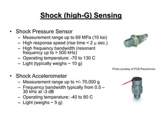 Shock (high-G) Sensing
• Shock Pressure Sensor
– Measurement range up to 69 MPa (10 ksi)
– High response speed (rise time < 2  sec.)
– High frequency bandwidth (resonant
frequency up to > 500 kHz)
– Operating temperature: -70 to 130 C
– Light (typically weighs ~ 10 g)
• Shock Accelerometer
– Measurement range up to +/- 70,000 g
– Frequency bandwidth typically from 0.5 –
30 kHz at -3 dB
– Operating temperature: -40 to 80 C
– Light (weighs ~ 5 g)
Photo courtesy of PCB Piezotronics
 