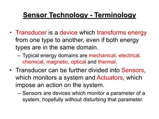 Sensor Technology - Terminology
• Transducer is a device which transforms energy
from one type to another, even if both energy
types are in the same domain.
– Typical energy domains are mechanical, electrical,
chemical, magnetic, optical and thermal.
• Transducer can be further divided into Sensors,
which monitors a system and Actuators, which
impose an action on the system.
– Sensors are devices which monitor a parameter of a
system, hopefully without disturbing that parameter.
 