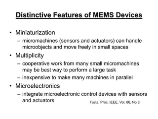 Distinctive Features of MEMS Devices
• Miniaturization
– micromachines (sensors and actuators) can handle
microobjects and move freely in small spaces
• Multiplicity
– cooperative work from many small micromachines
may be best way to perform a large task
– inexpensive to make many machines in parallel
• Microelectronics
– integrate microelectronic control devices with sensors
and actuators Fujita, Proc. IEEE, Vol. 86, No 8
 