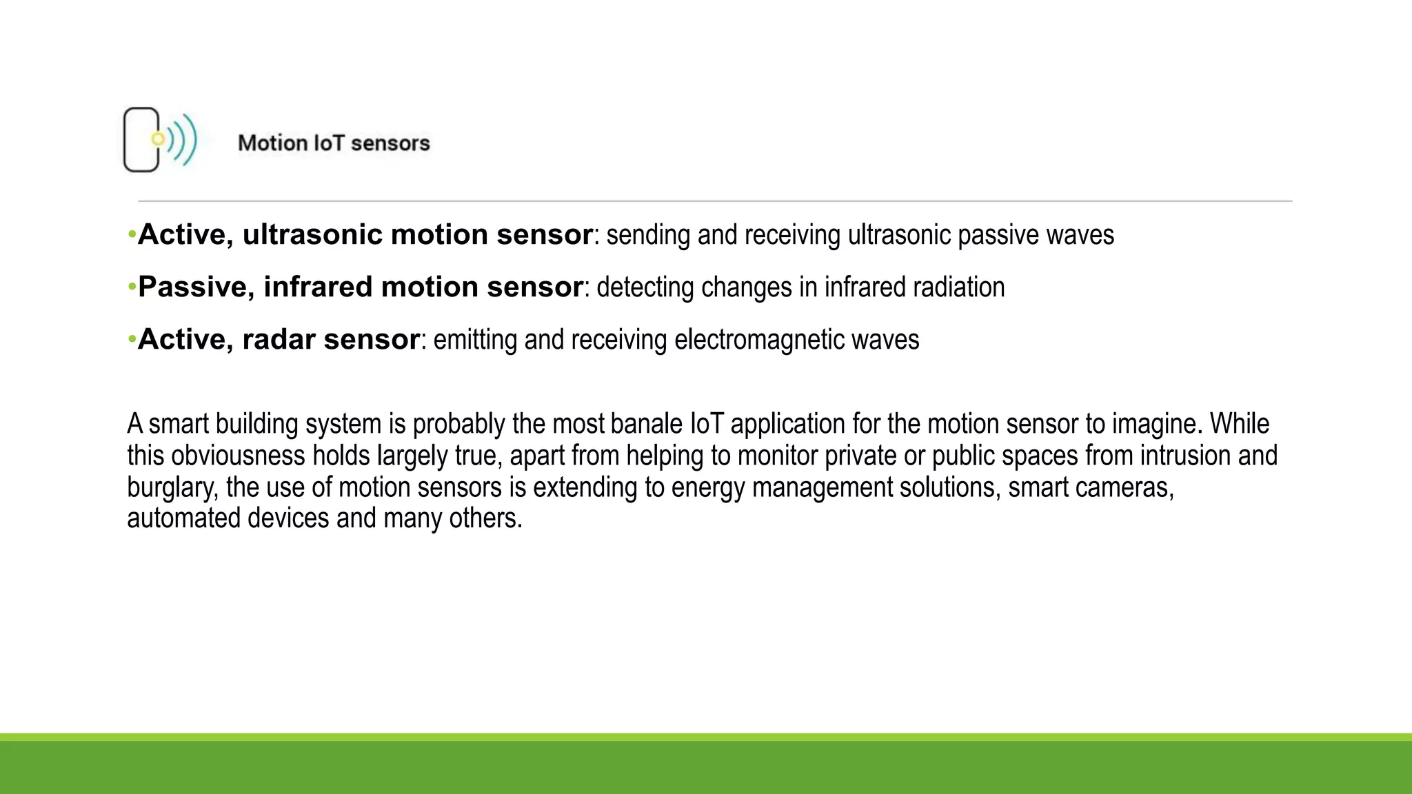 •Active, ultrasonic motion sensor: sending and receiving ultrasonic passive waves
•Passive, infrared motion sensor: detecting changes in infrared radiation
•Active, radar sensor: emitting and receiving electromagnetic waves
A smart building system is probably the most banale IoT application for the motion sensor to imagine. While
this obviousness holds largely true, apart from helping to monitor private or public spaces from intrusion and
burglary, the use of motion sensors is extending to energy management solutions, smart cameras,
automated devices and many others.
 