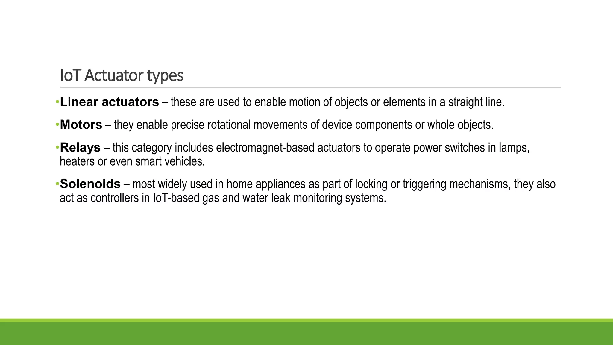 •Linear actuators – these are used to enable motion of objects or elements in a straight line.
•Motors – they enable precise rotational movements of device components or whole objects.
•Relays – this category includes electromagnet-based actuators to operate power switches in lamps,
heaters or even smart vehicles.
•Solenoids – most widely used in home appliances as part of locking or triggering mechanisms, they also
act as controllers in IoT-based gas and water leak monitoring systems.
IoT Actuator types
 