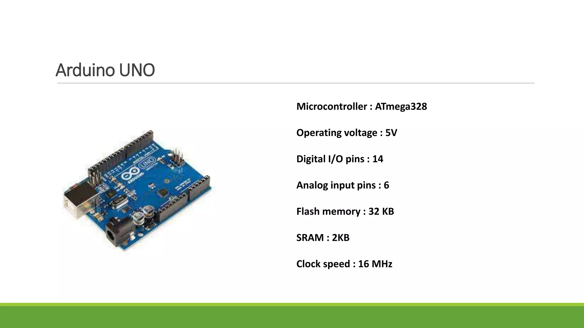 Arduino UNO
Microcontroller : ATmega328
Operating voltage : 5V
Digital I/O pins : 14
Analog input pins : 6
Flash memory : 32 KB
SRAM : 2KB
Clock speed : 16 MHz
 