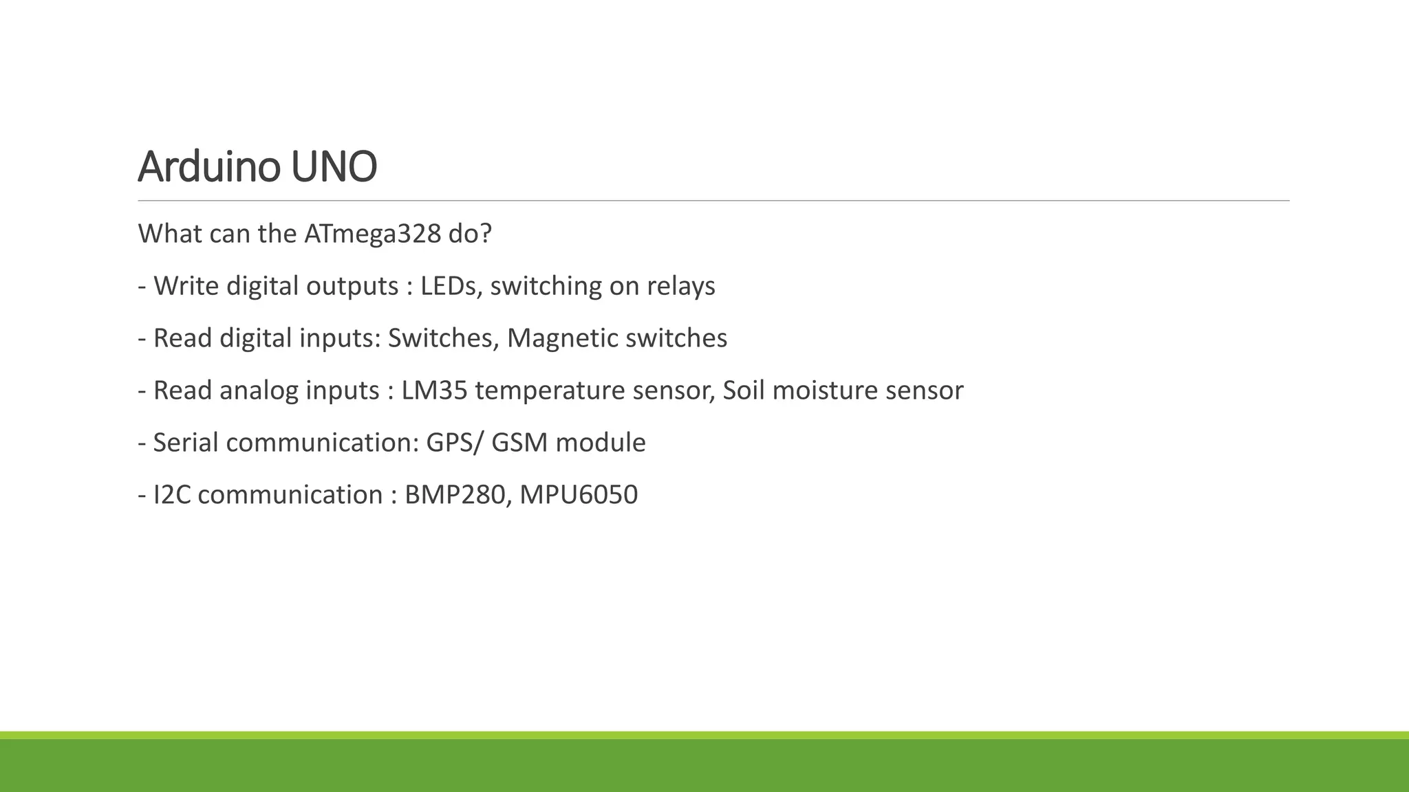 Arduino UNO
What can the ATmega328 do?
- Write digital outputs : LEDs, switching on relays
- Read digital inputs: Switches, Magnetic switches
- Read analog inputs : LM35 temperature sensor, Soil moisture sensor
- Serial communication: GPS/ GSM module
- I2C communication : BMP280, MPU6050
 