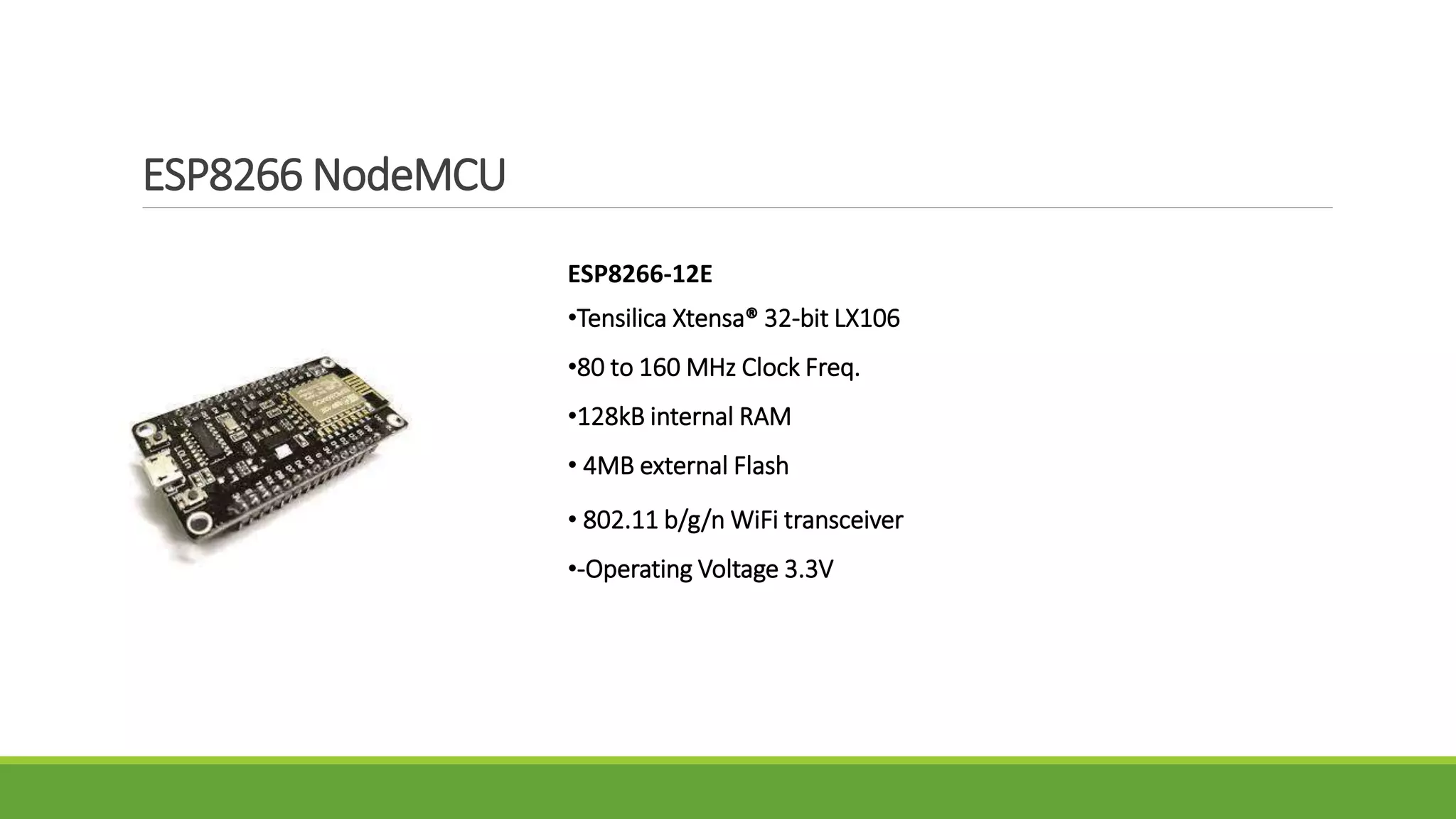 ESP8266 NodeMCU
ESP8266-12E
•Tensilica Xtensa® 32-bit LX106
•80 to 160 MHz Clock Freq.
•128kB internal RAM
• 4MB external Flash
• 802.11 b/g/n WiFi transceiver
•-Operating Voltage 3.3V8 transceiver
 