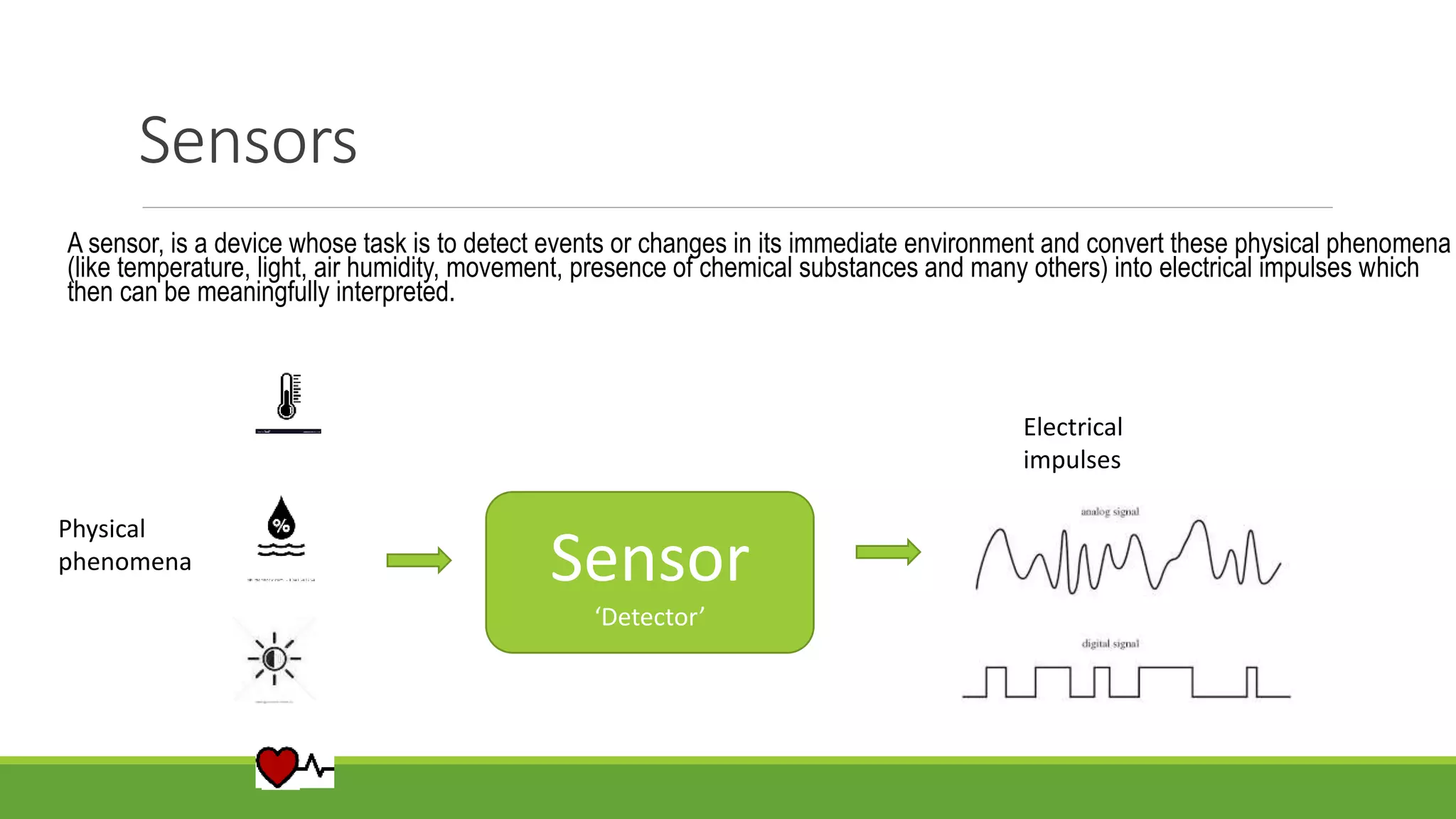 Sensors
A sensor, is a device whose task is to detect events or changes in its immediate environment and convert these physical phenomena
(like temperature, light, air humidity, movement, presence of chemical substances and many others) into electrical impulses which
then can be meaningfully interpreted.
Sensor
‘Detector’
Physical
phenomena
Electrical
impulses
 