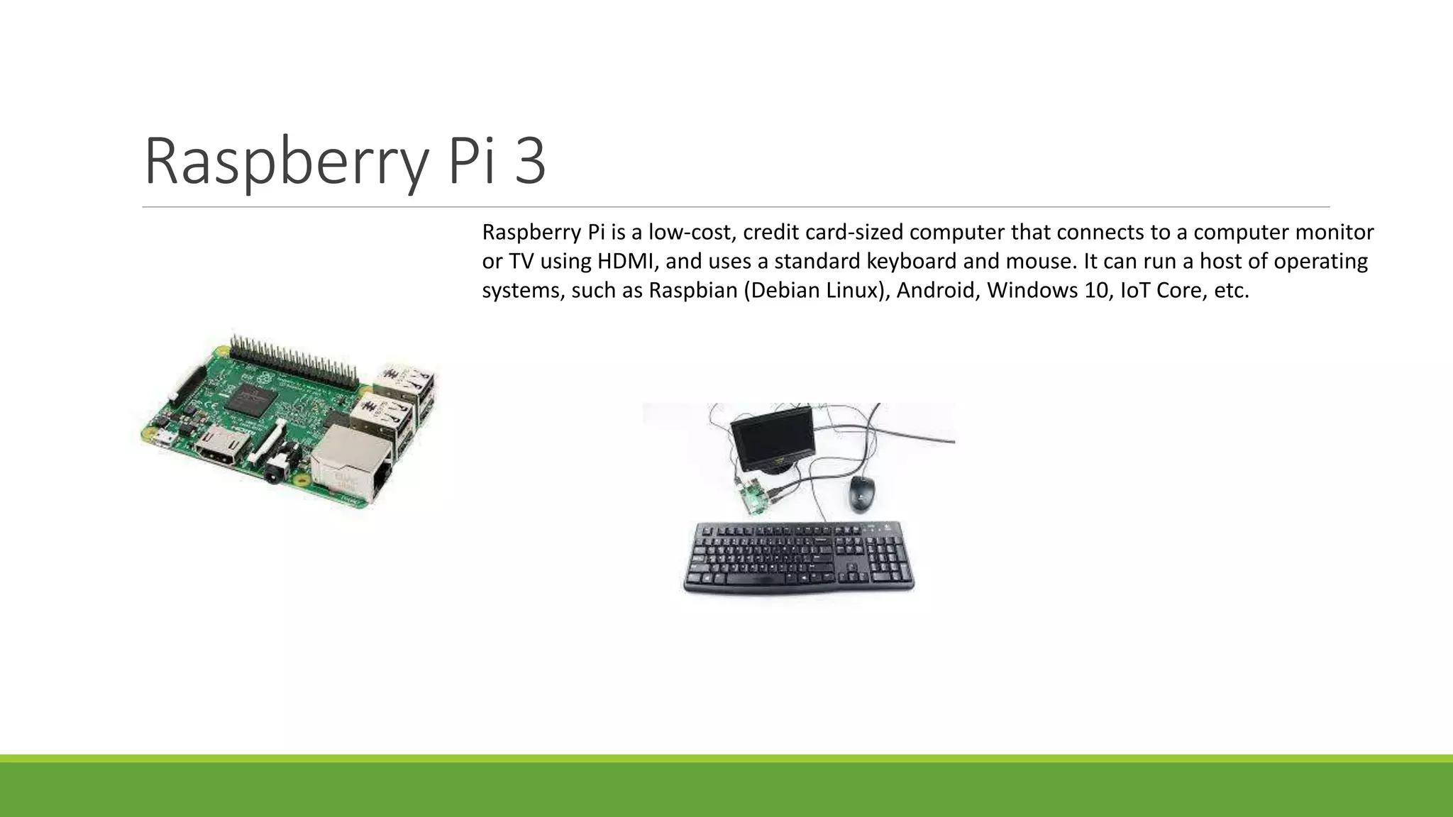 Raspberry Pi 3
Raspberry Pi is a low-cost, credit card-sized computer that connects to a computer monitor
or TV using HDMI, and uses a standard keyboard and mouse. It can run a host of operating
systems, such as Raspbian (Debian Linux), Android, Windows 10, IoT Core, etc.
 