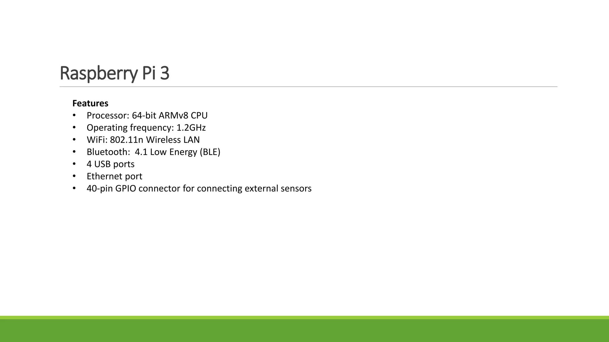 Raspberry Pi 3
Features
• Processor: 64-bit ARMv8 CPU
• Operating frequency: 1.2GHz
• WiFi: 802.11n Wireless LAN
• Bluetooth: 4.1 Low Energy (BLE)
• 4 USB ports
• Ethernet port
• 40-pin GPIO connector for connecting external sensors
 