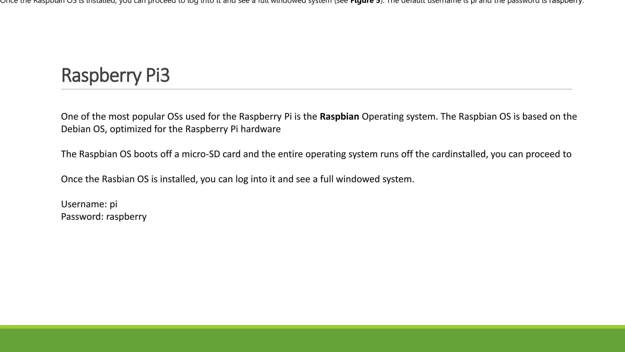 Raspberry Pi3
One of the most popular OSs used for the Raspberry Pi is the Raspbian Operating system. The Raspbian OS is based on the
Debian OS, optimized for the Raspberry Pi hardware
The Raspbian OS boots off a micro-SD card and the entire operating system runs off the cardinstalled, you can proceed to
Once the Rasbian OS is installed, you can log into it and see a full windowed system.
Username: pi
Password: raspberry
Once the Raspbian OS is installed, you can proceed to log into it and see a full windowed system (see Figure 5). The default username is pi and the password is raspberry.
 
