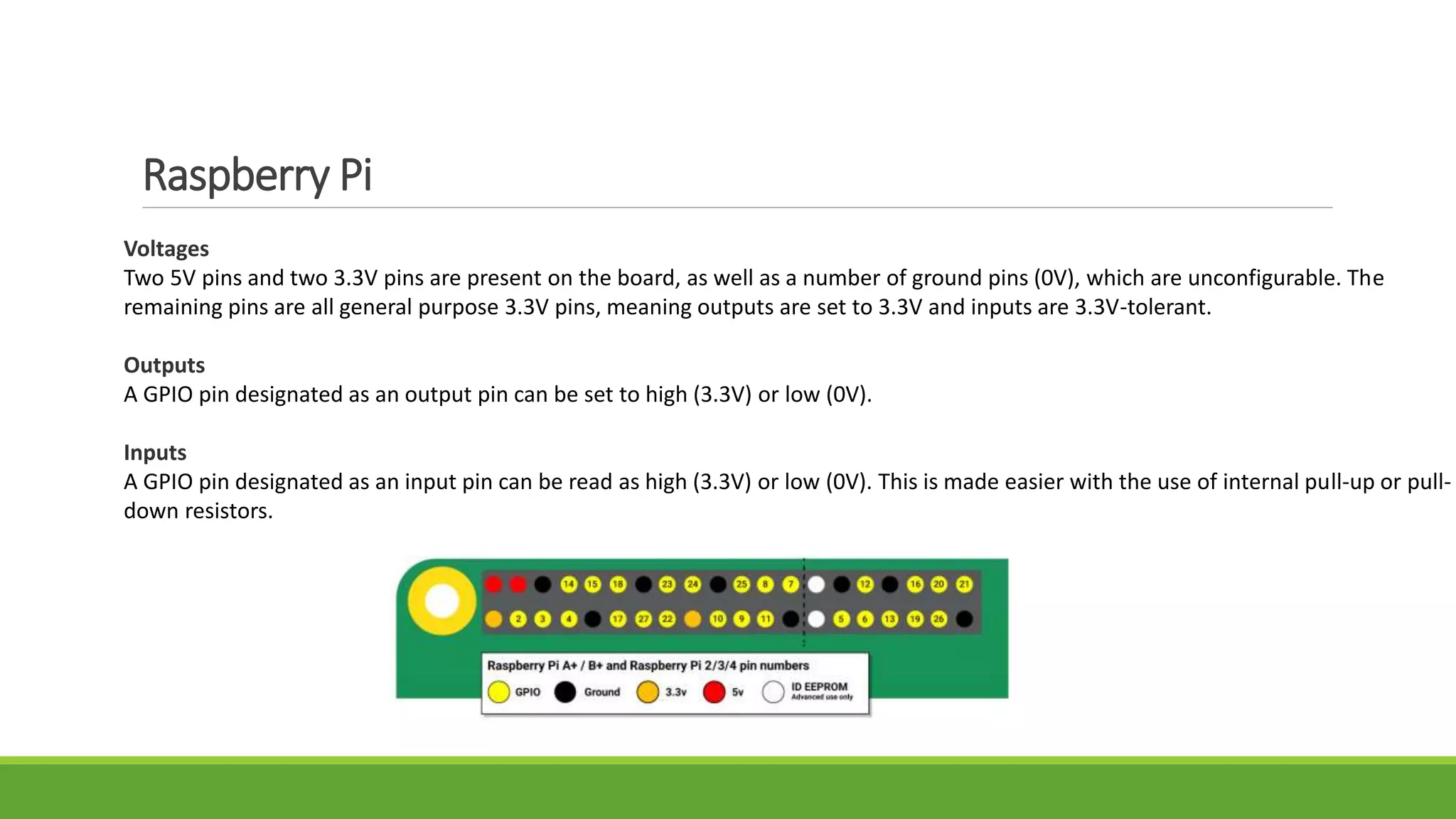 Raspberry Pi
Voltages
Two 5V pins and two 3.3V pins are present on the board, as well as a number of ground pins (0V), which are unconfigurable. The
remaining pins are all general purpose 3.3V pins, meaning outputs are set to 3.3V and inputs are 3.3V-tolerant.
Outputs
A GPIO pin designated as an output pin can be set to high (3.3V) or low (0V).
Inputs
A GPIO pin designated as an input pin can be read as high (3.3V) or low (0V). This is made easier with the use of internal pull-up or pull-
down resistors.
 