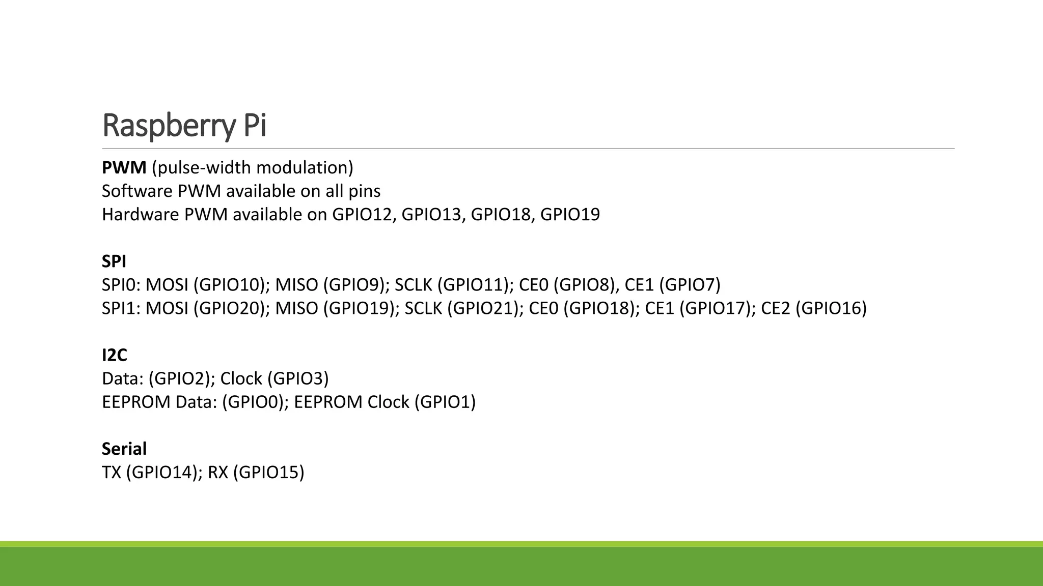 Raspberry Pi
PWM (pulse-width modulation)
Software PWM available on all pins
Hardware PWM available on GPIO12, GPIO13, GPIO18, GPIO19
SPI
SPI0: MOSI (GPIO10); MISO (GPIO9); SCLK (GPIO11); CE0 (GPIO8), CE1 (GPIO7)
SPI1: MOSI (GPIO20); MISO (GPIO19); SCLK (GPIO21); CE0 (GPIO18); CE1 (GPIO17); CE2 (GPIO16)
I2C
Data: (GPIO2); Clock (GPIO3)
EEPROM Data: (GPIO0); EEPROM Clock (GPIO1)
Serial
TX (GPIO14); RX (GPIO15)
 