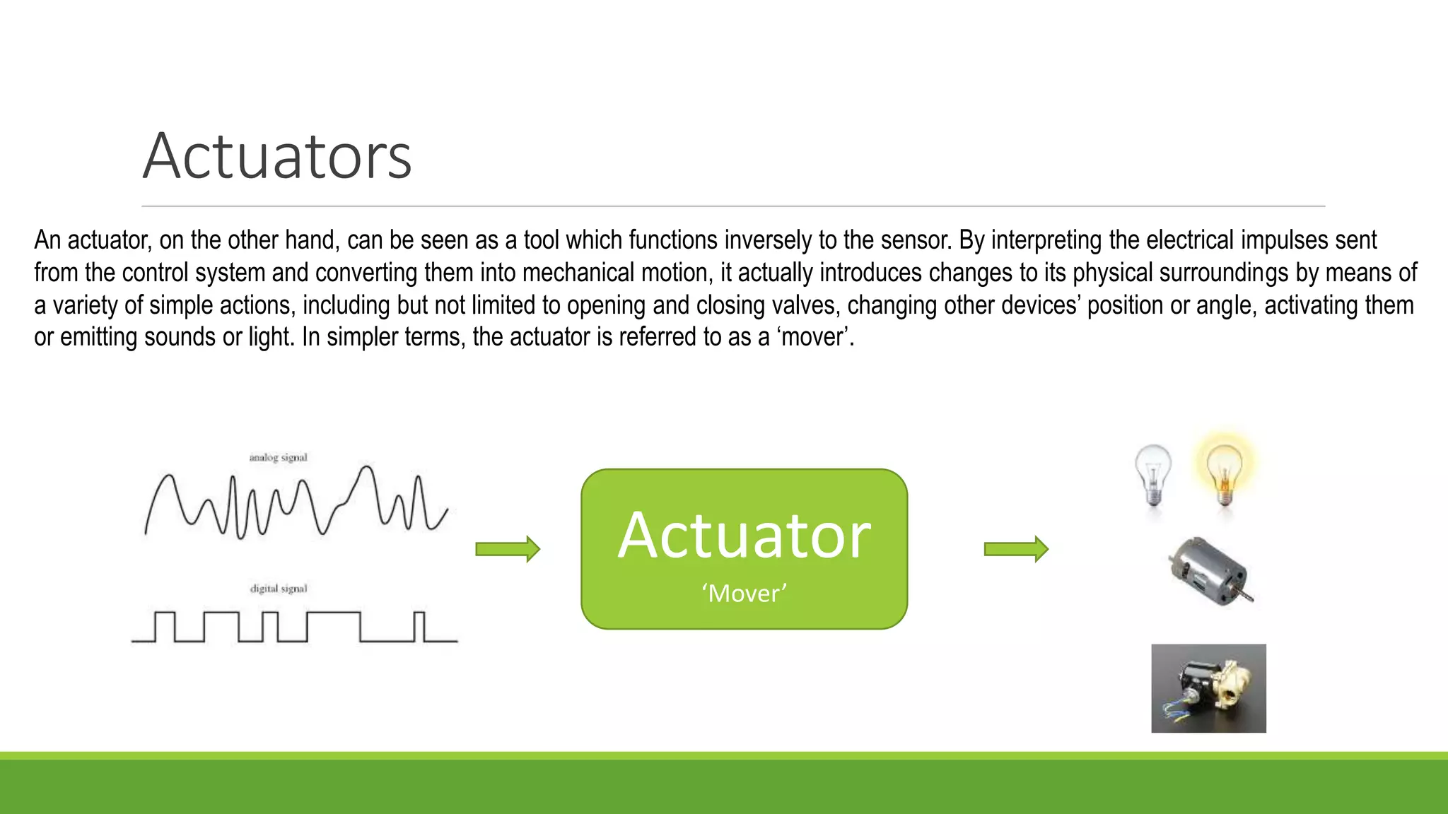 Actuators
An actuator, on the other hand, can be seen as a tool which functions inversely to the sensor. By interpreting the electrical impulses sent
from the control system and converting them into mechanical motion, it actually introduces changes to its physical surroundings by means of
a variety of simple actions, including but not limited to opening and closing valves, changing other devices’ position or angle, activating them
or emitting sounds or light. In simpler terms, the actuator is referred to as a ‘mover’.
Actuator
‘Mover’
 