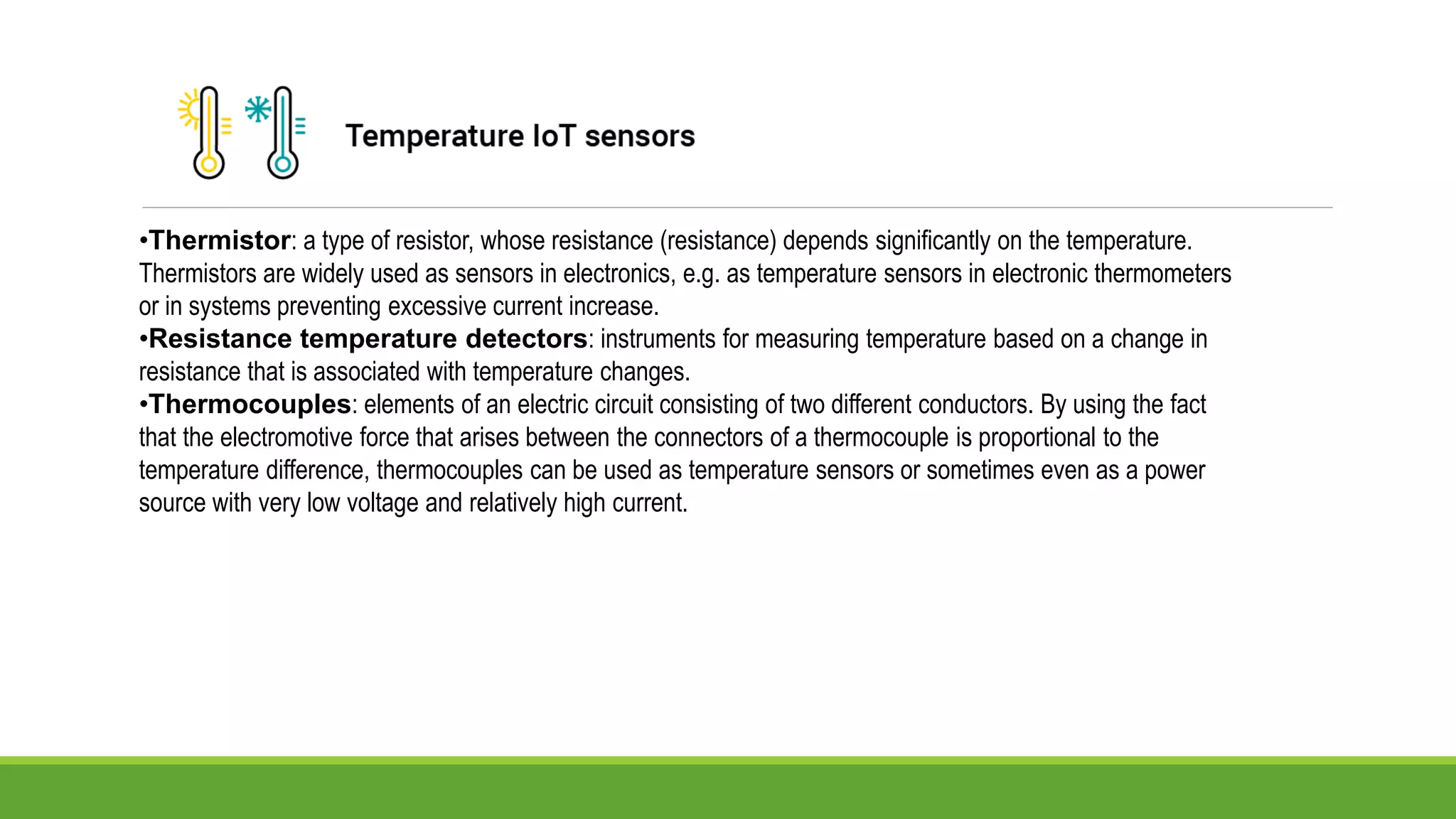•Thermistor: a type of resistor, whose resistance (resistance) depends significantly on the temperature.
Thermistors are widely used as sensors in electronics, e.g. as temperature sensors in electronic thermometers
or in systems preventing excessive current increase.
•Resistance temperature detectors: instruments for measuring temperature based on a change in
resistance that is associated with temperature changes.
•Thermocouples: elements of an electric circuit consisting of two different conductors. By using the fact
that the electromotive force that arises between the connectors of a thermocouple is proportional to the
temperature difference, thermocouples can be used as temperature sensors or sometimes even as a power
source with very low voltage and relatively high current.
 