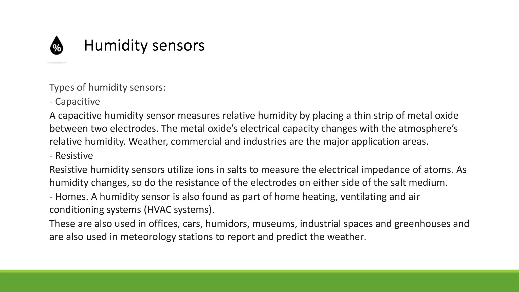 Types of humidity sensors:
- Capacitive
A capacitive humidity sensor measures relative humidity by placing a thin strip of metal oxide
between two electrodes. The metal oxide’s electrical capacity changes with the atmosphere’s
relative humidity. Weather, commercial and industries are the major application areas.
- Resistive
Resistive humidity sensors utilize ions in salts to measure the electrical impedance of atoms. As
humidity changes, so do the resistance of the electrodes on either side of the salt medium.
- Homes. A humidity sensor is also found as part of home heating, ventilating and air
conditioning systems (HVAC systems).
These are also used in offices, cars, humidors, museums, industrial spaces and greenhouses and
are also used in meteorology stations to report and predict the weather.
Humidity sensors
 