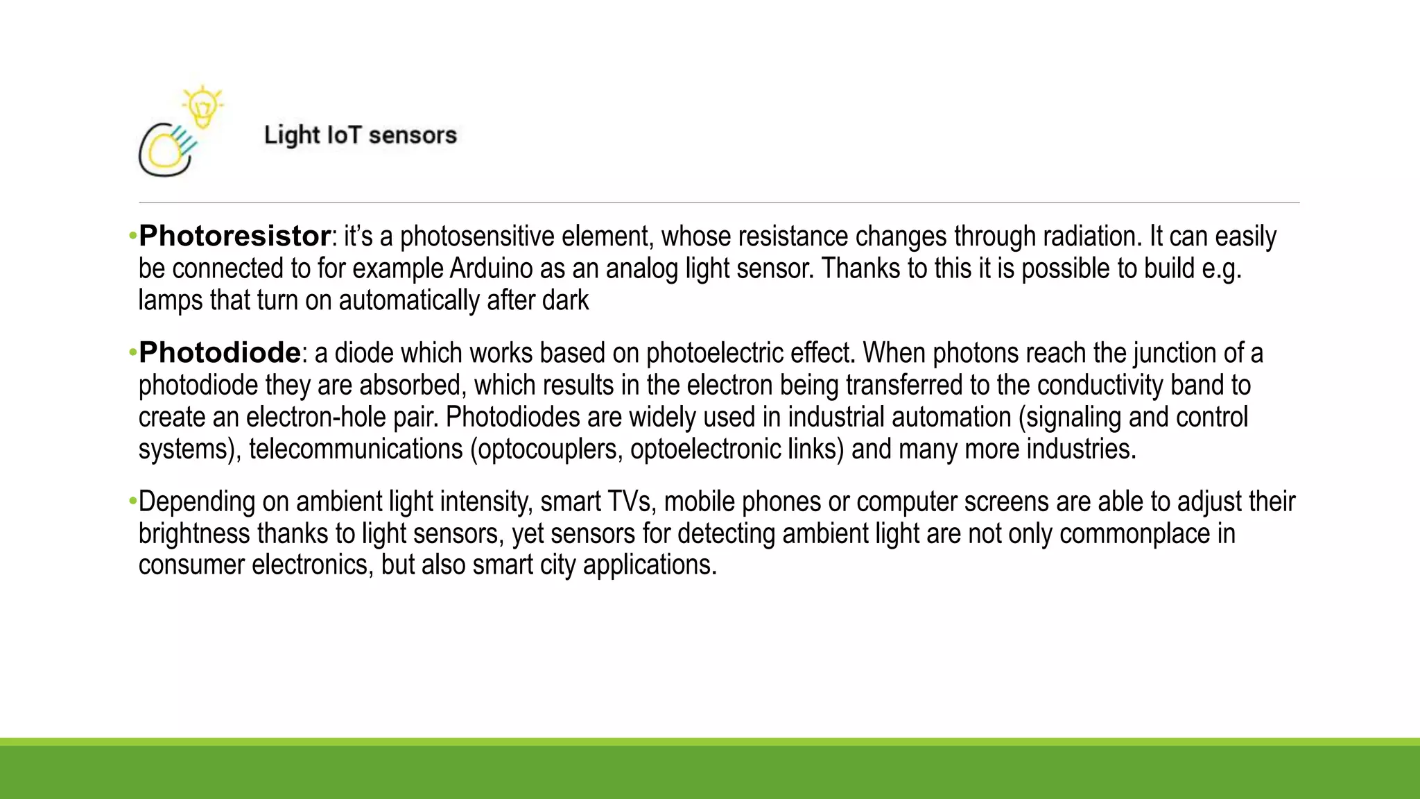 •Photoresistor: it’s a photosensitive element, whose resistance changes through radiation. It can easily
be connected to for example Arduino as an analog light sensor. Thanks to this it is possible to build e.g.
lamps that turn on automatically after dark
•Photodiode: a diode which works based on photoelectric effect. When photons reach the junction of a
photodiode they are absorbed, which results in the electron being transferred to the conductivity band to
create an electron-hole pair. Photodiodes are widely used in industrial automation (signaling and control
systems), telecommunications (optocouplers, optoelectronic links) and many more industries.
•Depending on ambient light intensity, smart TVs, mobile phones or computer screens are able to adjust their
brightness thanks to light sensors, yet sensors for detecting ambient light are not only commonplace in
consumer electronics, but also smart city applications.
 