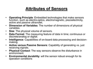 Attributes of Sensors
• Operating Principle: Embedded technologies that make sensors
function, such as electro-optics, electromagnetic, piezoelectricity,
active and passive ultraviolet.
• Dimension of Variables: The number of dimensions of physical
variables.
• Size: The physical volume of sensors.
• Data Format: The measuring feature of data in time; continuous or
discrete/analog or digital.
• Intelligence: Capabilities of on-board data processing and decision-
making.
• Active versus Passive Sensors: Capability of generating vs. just
receiving signals.
• Physical Contact: The way sensors observe the disturbance in
environment.
• Environmental durability: will the sensor robust enough for its
operation conditions
 